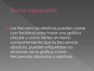    Las frecuencias relativas pueden usarse
    con facilidad para trazar una gráfica
    circular y como tienen el mismo
    comportamiento que la frecuencia
    absoluta, pueden etiquetarse las
    divisiones de la gráfica como
    frecuencias absolutas o relativas.
 