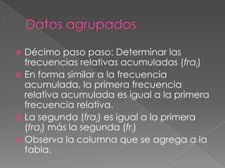  Décimo paso paso: Determinar las
  frecuencias relativas acumuladas (frai)
 En forma similar a la frecuencia
  acumulada, la primera frecuencia
  relativa acumulada es igual a la primera
  frecuencia relativa.
 La segunda (frai) es igual a la primera
  (frai) más la segunda (fri)
 Observa la columna que se agrega a la
  tabla.
 