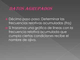  Décimo paso paso: Determinar las
  frecuencias relativas acumuladas (frai)
 Si trazamos una gráfica de líneas con la
  frecuencia relativa acumulada que
  cumpla ciertas condiciones recibe el
  nombre de ojiva.
 