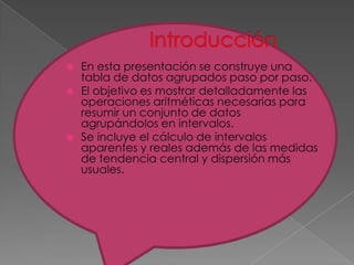    En esta presentación se construye una
    tabla de datos agrupados paso por paso.
   El objetivo es mostrar detalladamente las
    operaciones aritméticas necesarias para
    resumir un conjunto de datos
    agrupándolos en intervalos.
   Se incluye el cálculo de intervalos
    aparentes y reales además de las medidas
    de tendencia central y dispersión más
    usuales.
 