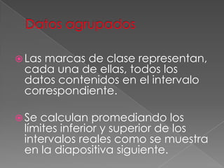  Lasmarcas de clase representan,
 cada una de ellas, todos los
 datos contenidos en el intervalo
 correspondiente.

 Secalculan promediando los
 límites inferior y superior de los
 intervalos reales como se muestra
 en la diapositiva siguiente.
 