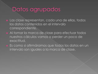    Las clase representan, cada una de ellas, todos
    los datos contenidos en el intervalo
    correspondiente.
   Al tomar la marca de clase para efectuar todos
    nuestros cálculos vamos a perder un poco de
    exactitud.
   Es como si afirmáramos que todos los datos en un
    intervalo son iguales a la marca de clase.
 
