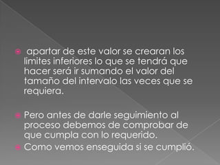     apartar de este valor se crearan los
    limites inferiores lo que se tendrá que
    hacer será ir sumando el valor del
    tamaño del intervalo las veces que se
    requiera.

 Pero antes de darle seguimiento al
  proceso debemos de comprobar de
  que cumpla con lo requerido.
 Como vemos enseguida si se cumplió.
 