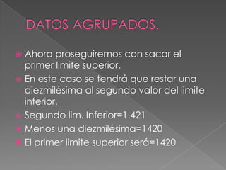  Ahora proseguiremos con sacar el
  primer limite superior.
 En este caso se tendrá que restar una
  diezmilésima al segundo valor del limite
  inferior.
 Segundo lim. Inferior=1.421
 Menos una diezmilésima=1420
 El primer limite superior será=1420
 