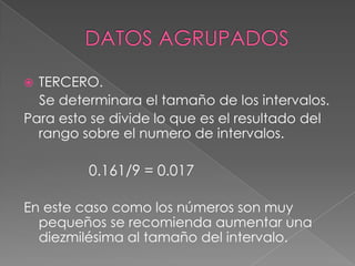  TERCERO.
  Se determinara el tamaño de los intervalos.
Para esto se divide lo que es el resultado del
  rango sobre el numero de intervalos.

         0.161/9 = 0.017

En este caso como los números son muy
  pequeños se recomienda aumentar una
  diezmilésima al tamaño del intervalo.
 
