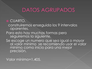  CUARTO.
 construiremos enseguida los 9 intervalos
  aparentes.
Para esto hay muchas formas pero
  seguiremos la siguiente.
Se escoge un numero que sea igual o mayor
  al valor mínimo se recomienda usar el valor
  mínimo como inicio para una mejor
  precisión.

Valor mínimo=1.405.
 