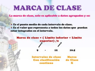 Marca de clase = ( Límite inferior + Límite
superior) /2
9 - 12 10.5
Intervalos de clase
Con clasificación
continua
Marca
de Clase
X
La marca de clase, solo es aplicable a datos agrupados y es:
Es el punto medio de cada intervalo de clase.
Es el valor que representa a todos los datos que puedan
estar integrados en el intervalo.
 