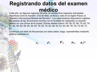 Registrando datos del examen
médico• Cada año, en algunas regiones del país, se acostumbra organizar actividades
deportivas como la maratón. Una de ellas, se lleva a cabo en la región Pasco, la
“Maratón Internacional Meseta del Bombón”. Los organizadores dispusieron registrar
las edades de los 30 primeros inscritos con la finalidad de realizarles un examen
médico en una clínica de la ciudad. Dichas edades fueron: 69; 59; 57; 84; 75; 63; 74;
81; 60; 56; 60; 59; 65; 56; 65; 78; 82; 75; 62; 58; 63; 61; 83; 84; 76; 79; 73; 64; 71;
67.
• Construye una tabla de frecuencias con estos datos; luego, represéntalos mediante
gráficos estadísticos.
Tabla 2: Registro del examen médico
Edad (%)
[56;62[ 59 9 9 0,30 30%
[62;68[ 65 7 16 0,23 23%
[68;74[ 71 3 19 0,10 10%
[74;80[ 77 6 25 0,20 20%
[80;86] 83 5 30 0,17 17%
Total - 30 - 1 100%
 