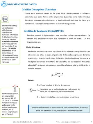 4
Medidas Descriptivas Numéricas
Las Notas de Samuel
en sus pruebas
cortas son: 16; 17;
15,5 y 14,7. ¿Cuál es
la nota mínima que
debe sacar en la
quinta prueba para
obtener por lo
menos un promedio
de 16 Puntos?
Medidas de Tendencia Central (MTC)
Permiten resumir la información y que permiten realizar comparaciones. Se
utilizan para encontrar un valor que represente a todos los datos. Las mas
importantes son:
En matemática hay
varios tipos de
«Medias» de
conjuntos de
números, además de
la Media Aritmética.
Como por ejemplo
la Media Cuadrática
es la raíz cuadrada
del promedio de los
datos. Y la Media
Geométrica de un
conjunto de N
números positivos es
la raíz de índice N del
producto de los N
números.
Todas estas medidas tienen su fin para hacer posteriormente la inferencia
estadística que como hemos dicho al principio buscamos como meta definitiva.
Buscamos entonces primordialmente: la localización del centro de los datos y su
variabilidad. Las medidas mayormente usadas son las siguientes:
Media Aritmética
Es el valor resultante de sumar los valores de las observaciones y dividirlos por
el numero de ellos. es decir, el promedio de los datos expresados de forma
cuantitativa. Usando los términos de la tabla de distribución de frecuencia se
multiplica los valores de la Marca de Clase (Xm) por su respectiva frecuencia
absoluta (f), se suman los productos obtenidos y la suma total se divide entre el
numero de datos
𝑿 =
𝑿𝒎 ∗ 𝒇
𝑵
La marca de clase nos da en punto medio de cada intervalo dentro de nuestra
tabla, por esta razón se usa para calcular o promediar los datos
Donde:
𝑋 = 𝑉𝑎𝑙𝑜𝑟 𝑡𝑜𝑡𝑎𝑙 𝑑𝑒 𝑙𝑎 𝑀𝑒𝑑𝑖𝑎 𝐴𝑟𝑖𝑡𝑚𝑒𝑡𝑖𝑐𝑎
𝑋𝑚 ∗ 𝑓 =
Sumatoria de la multiplicación de cada marca de
clase por sus respectiva frecuencia absoluta
𝑁 = 𝑁𝑢𝑚𝑒𝑟𝑜 𝑡𝑜𝑡𝑎𝑙 𝑑𝑒 𝑜𝑏𝑠𝑟𝑣𝑎𝑐𝑖𝑜𝑛𝑒𝑠 𝑑𝑒 𝑙𝑎 𝑣𝑎𝑟𝑖𝑎𝑏𝑙𝑒
1 ORGANIZACIÓN DE DATOS
Cátedra: Probabilidad y Estadística I Prof.: Lcda Depool Xioglennys
 