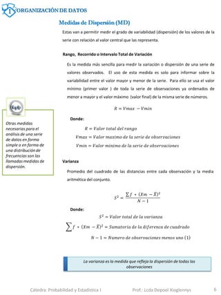 6
Medidas de Dispersión (MD)
Otras medidas
necesarias para el
análisis de una serie
de datos en forma
simple o en forma de
una distribución de
frecuencias son las
llamadas medidas de
dispersión.
Estas van a permitir medir el grado de variabilidad (dispersión) de los valores de la
serie con relación al valor central que las representa.
Rango, Recorrido o Intervalo Total de Variación
Es la medida más sencilla para medir la variación o dispersión de una serie de
valores observados. El uso de esta medida es solo para informar sobre la
variabilidad entre el valor mayor y menor de la serie. Para ello se usa el valor
mínimo (primer valor ) de toda la serie de observaciones ya ordenados de
menor a mayor y el valor máximo (valor final) de la misma serie de números.
𝑅 = 𝑉𝑚𝑎𝑥 − 𝑉𝑚𝑖𝑛
𝑅 = 𝑉𝑎𝑙𝑜𝑟 𝑡𝑜𝑡𝑎𝑙 𝑑𝑒𝑙 𝑟𝑎𝑛𝑔𝑜
𝑉𝑚𝑎𝑥 = 𝑉𝑎𝑙𝑜𝑟 𝑚𝑎𝑥𝑖𝑚𝑜 𝑑𝑒 𝑙𝑎 𝑠𝑒𝑟𝑖𝑒 𝑑𝑒 𝑜𝑏𝑠𝑒𝑟𝑣𝑎𝑐𝑖𝑜𝑛𝑒𝑠
𝑉𝑚𝑖𝑛 = 𝑉𝑎𝑙𝑜𝑟 𝑚𝑖𝑛𝑖𝑚𝑜 𝑑𝑒 𝑙𝑎 𝑠𝑒𝑟𝑖𝑒 𝑑𝑒 𝑜𝑏𝑠𝑒𝑟𝑣𝑎𝑐𝑖𝑜𝑛𝑒𝑠
Donde:
Varianza
Promedio del cuadrado de las distancias entre cada observación y la media
aritmética del conjunto.
La varianza es la medida que refleja la dispersión de todas las
observaciones
𝑆2 =
𝑓 ∗ 𝑋𝑚 − 𝑋 2
𝑁 − 1
𝑆2
= 𝑉𝑎𝑙𝑜𝑟 𝑡𝑜𝑡𝑎𝑙 𝑑𝑒 𝑙𝑎 𝑣𝑎𝑟𝑖𝑎𝑛𝑧𝑎
𝑓 ∗ 𝑋𝑚 − 𝑋 2 = 𝑆𝑢𝑚𝑎𝑡𝑜𝑟𝑖𝑎 𝑑𝑒 𝑙𝑎 𝑑𝑖𝑓𝑒𝑟𝑒𝑛𝑐𝑎 𝑑𝑒 𝑐𝑢𝑎𝑑𝑟𝑎𝑑𝑜
𝑁 − 1 = 𝑁𝑢𝑚𝑒𝑟𝑜 𝑑𝑒 𝑜𝑏𝑠𝑒𝑟𝑣𝑎𝑐𝑖𝑜𝑛𝑒𝑠 𝑚𝑒𝑛𝑜𝑠 𝑢𝑛𝑜 1
Donde:
1 ORGANIZACIÓN DE DATOS
Cátedra: Probabilidad y Estadística I Prof.: Lcda Depool Xioglennys
 