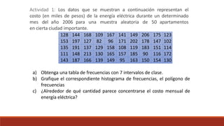 Actividad 1: Los datos que se muestran a continuación representan el
costo (en miles de pesos) de la energía eléctrica durante un determinado
mes del año 2006 para una muestra aleatoria de 50 apartamentos
en cierta ciudad importante.
128 144 168 109 167 141 149 206 175 123
153 197 127 82 96 171 202 178 147 102
135 191 137 129 158 108 119 183 151 114
111 148 213 130 165 157 185 90 116 172
143 187 166 139 149 95 163 150 154 130
a) Obtenga una tabla de frecuencias con 7 intervalos de clase.
b) Grafique el correspondiente histograma de frecuencias, el polígono de
frecuencias
c) ¿Alrededor de qué cantidad parece concentrarse el costo mensual de
energía eléctrica?
 