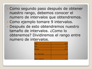  Como segundo paso después de obtener
nuestro rango, debemos conocer el
numero de intervalos que obtendremos.
 Como ejemplo tomare 9 intervalos.
 Después de esto obtendremos nuestro
tamaño de intervalos. ¿Como lo
obtenemos? Dividiremos el rango entre
numero de intervalos.
Max 18.5
Min 3.2
Rango 15.3
No. Intervalo 9
Tam. Interva 1.7
 