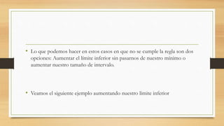 • Lo que podemos hacer en estos casos en que no se cumple la regla son dos
opciones: Aumentar el límite inferior sin pasarnos de nuestro mínimo o
aumentar nuestro tamaño de intervalo.
• Veamos el siguiente ejemplo aumentando nuestro límite inferior
 