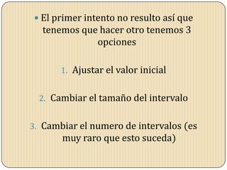  El primer intento no resulto así que
tenemos que hacer otro tenemos 3
opciones
1. Ajustar el valor inicial
2. Cambiar el tamaño del intervalo
3. Cambiar el numero de intervalos (es
muy raro que esto suceda)
 