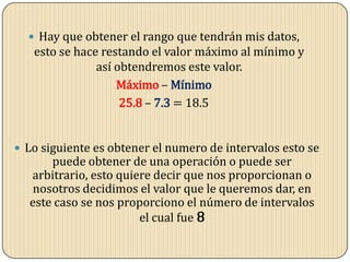  Hay que obtener el rango que tendrán mis datos,
esto se hace restando el valor máximo al mínimo y
así obtendremos este valor.
Máximo – Mínimo
25.8 – 7.3 = 18.5
 Lo siguiente es obtener el numero de intervalos esto se
puede obtener de una operación o puede ser
arbitrario, esto quiere decir que nos proporcionan o
nosotros decidimos el valor que le queremos dar, en
este caso se nos proporciono el número de intervalos
el cual fue 8
 