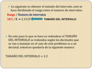  Lo siguiente es obtener el tamaño del intervalo, esto se
hace dividiendo el rango entre el numero de intervalos.
Rango / Numero de intervalos
18.5 / 8 = 2.3125 TAMAÑO DEL INTERVALO
 En este paso lo que se hace es redondear el TAMAÑO
DEL INTERVALO se redondea según los decimales que
se van a manejar en el caso de este problema es a un
decimal, entonces quedaría de la siguiente manera
TAMAÑO DEL INTERVALO = 2.3
 