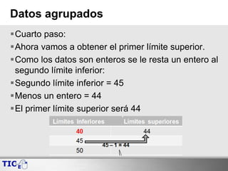 Datos agrupados
Cuarto paso:
Ahora vamos a obtener el primer límite superior.
Como los datos son enteros se le resta un entero al
segundo límite inferior:
Segundo límite inferior = 45
Menos un entero = 44
El primer límite superior será 44
 