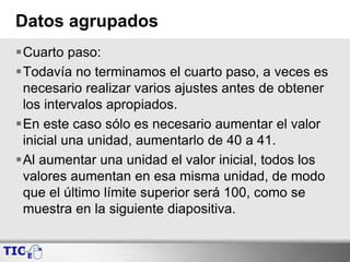 Datos agrupados
Cuarto paso:
Todavía no terminamos el cuarto paso, a veces es
necesario realizar varios ajustes antes de obtener
los intervalos apropiados.
En este caso sólo es necesario aumentar el valor
inicial una unidad, aumentarlo de 40 a 41.
Al aumentar una unidad el valor inicial, todos los
valores aumentan en esa misma unidad, de modo
que el último límite superior será 100, como se
muestra en la siguiente diapositiva.
 