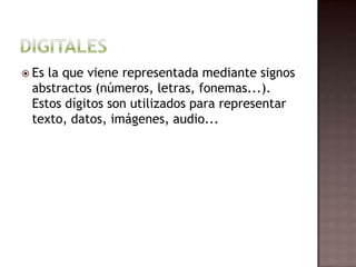DigitalesEs la que viene representada mediante signos abstractos (números, letras, fonemas...). Estos dígitos son utilizados para representar texto, datos, imágenes, audio...