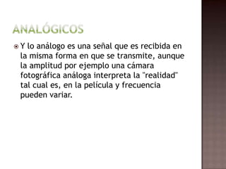 Analógicos Y lo análogo es una señal que es recibida en la misma forma en que se transmite, aunque la amplitud por ejemplo una cámara fotográfica análoga interpreta la "realidad" tal cual es, en la película y frecuencia pueden variar. 