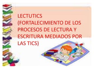 LECTUTICS
(FORTALECIMIENTO DE LOS
PROCESOS DE LECTURA Y
ESCRITURA MEDIADOS POR
LAS TICS)
 