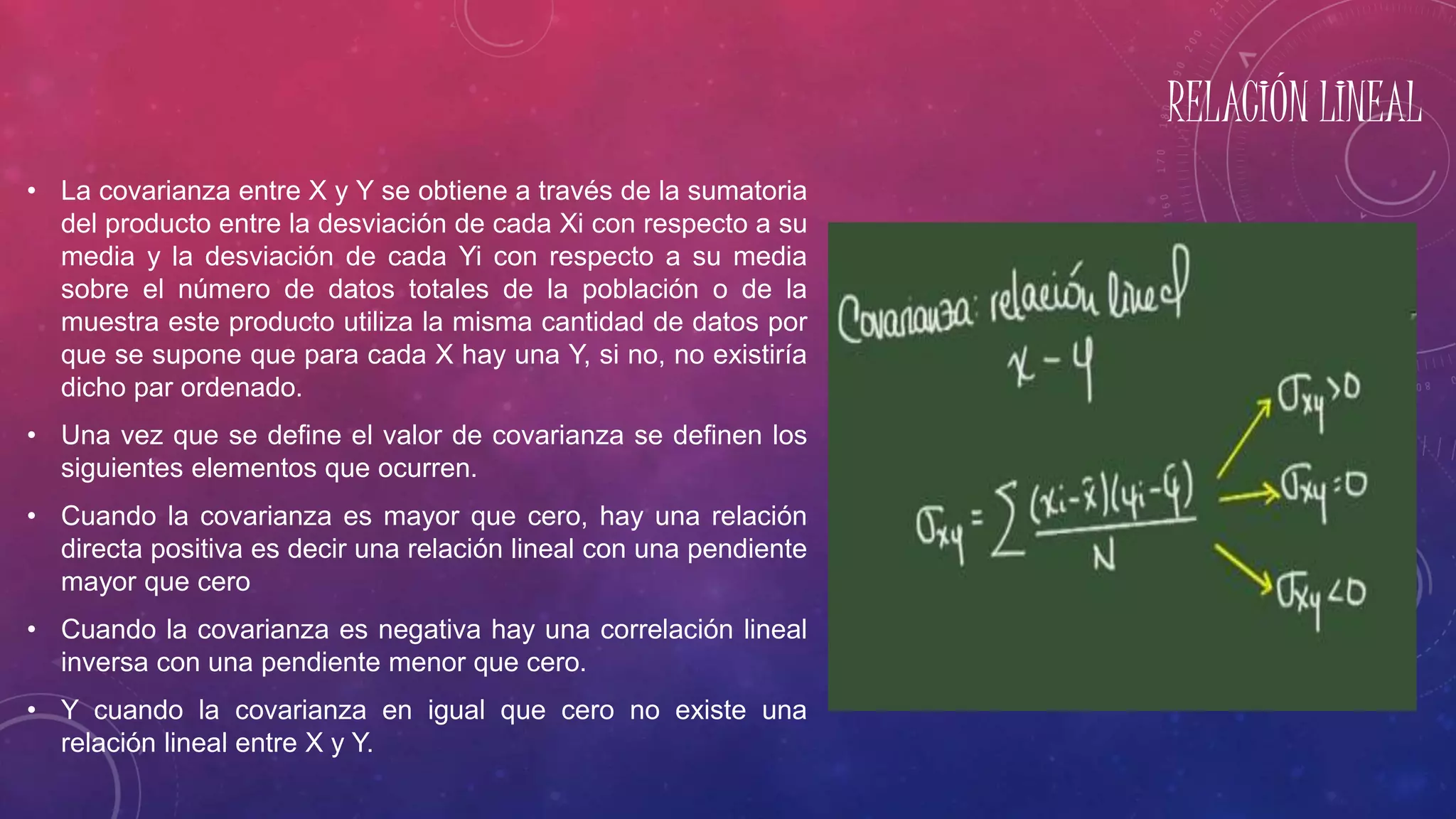 RELACIÓN LINEAL
• La covarianza entre X y Y se obtiene a través de la sumatoria
del producto entre la desviación de cada Xi con respecto a su
media y la desviación de cada Yi con respecto a su media
sobre el número de datos totales de la población o de la
muestra este producto utiliza la misma cantidad de datos por
que se supone que para cada X hay una Y, si no, no existiría
dicho par ordenado.
• Una vez que se define el valor de covarianza se definen los
siguientes elementos que ocurren.
• Cuando la covarianza es mayor que cero, hay una relación
directa positiva es decir una relación lineal con una pendiente
mayor que cero
• Cuando la covarianza es negativa hay una correlación lineal
inversa con una pendiente menor que cero.
• Y cuando la covarianza en igual que cero no existe una
relación lineal entre X y Y.
 