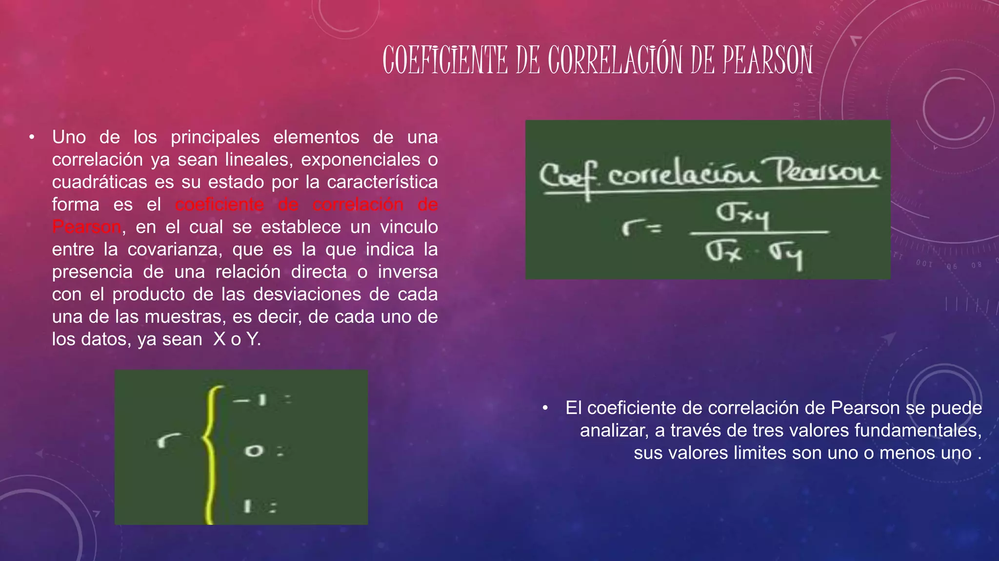 COEFICIENTE DE CORRELACIÓN DE PEARSON
• El coeficiente de correlación de Pearson se puede
analizar, a través de tres valores fundamentales,
sus valores limites son uno o menos uno .
• Uno de los principales elementos de una
correlación ya sean lineales, exponenciales o
cuadráticas es su estado por la característica
forma es el coeficiente de correlación de
Pearson, en el cual se establece un vinculo
entre la covarianza, que es la que indica la
presencia de una relación directa o inversa
con el producto de las desviaciones de cada
una de las muestras, es decir, de cada uno de
los datos, ya sean X o Y.
 