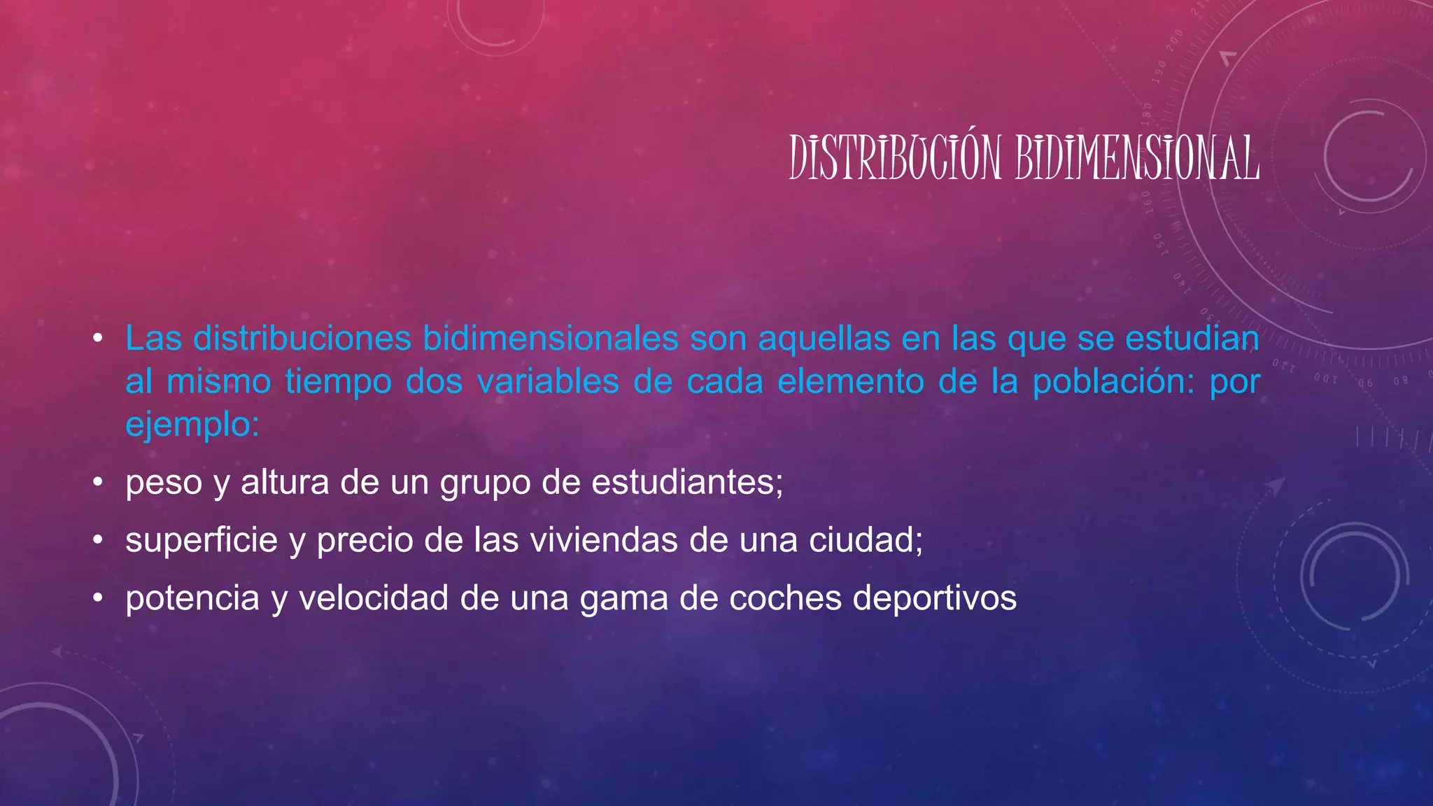 DISTRIBUCIÓN BIDIMENSIONAL
• Las distribuciones bidimensionales son aquellas en las que se estudian
al mismo tiempo dos variables de cada elemento de la población: por
ejemplo:
• peso y altura de un grupo de estudiantes;
• superficie y precio de las viviendas de una ciudad;
• potencia y velocidad de una gama de coches deportivos
 