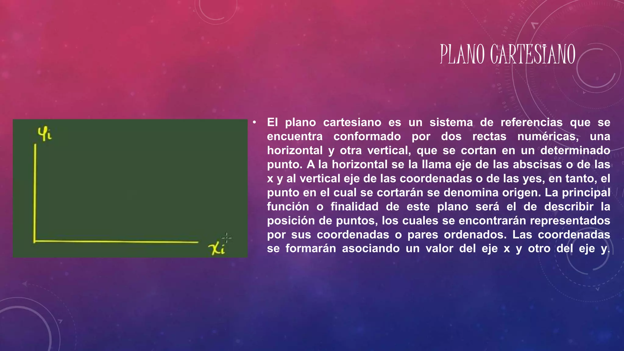 PLANO CARTESIANO
• El plano cartesiano es un sistema de referencias que se
encuentra conformado por dos rectas numéricas, una
horizontal y otra vertical, que se cortan en un determinado
punto. A la horizontal se la llama eje de las abscisas o de las
x y al vertical eje de las coordenadas o de las yes, en tanto, el
punto en el cual se cortarán se denomina origen. La principal
función o finalidad de este plano será el de describir la
posición de puntos, los cuales se encontrarán representados
por sus coordenadas o pares ordenados. Las coordenadas
se formarán asociando un valor del eje x y otro del eje y.
 