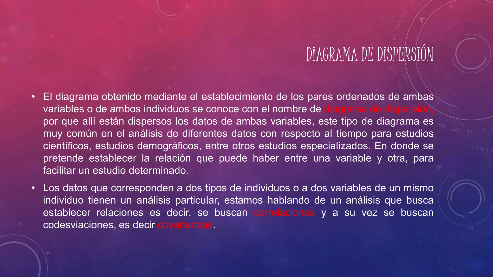 DIAGRAMA DE DISPERSIÓN
• El diagrama obtenido mediante el establecimiento de los pares ordenados de ambas
variables o de ambos individuos se conoce con el nombre de diagrama de dispersión,
por que allí están dispersos los datos de ambas variables, este tipo de diagrama es
muy común en el análisis de diferentes datos con respecto al tiempo para estudios
científicos, estudios demográficos, entre otros estudios especializados. En donde se
pretende establecer la relación que puede haber entre una variable y otra, para
facilitar un estudio determinado.
• Los datos que corresponden a dos tipos de individuos o a dos variables de un mismo
individuo tienen un análisis particular, estamos hablando de un análisis que busca
establecer relaciones es decir, se buscan correlaciones y a su vez se buscan
codesviaciones, es decir covarianzas.
 