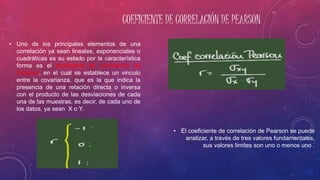 COEFICIENTE DE CORRELACIÓN DE PEARSON
• El coeficiente de correlación de Pearson se puede
analizar, a través de tres valores fundamentales,
sus valores limites son uno o menos uno .
• Uno de los principales elementos de una
correlación ya sean lineales, exponenciales o
cuadráticas es su estado por la característica
forma es el coeficiente de correlación de
Pearson, en el cual se establece un vinculo
entre la covarianza, que es la que indica la
presencia de una relación directa o inversa
con el producto de las desviaciones de cada
una de las muestras, es decir, de cada uno de
los datos, ya sean X o Y.
 