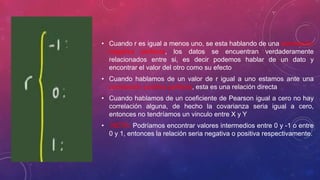 • Cuando r es igual a menos uno, se esta hablando de una correlación
negativa perfecta, los datos se encuentran verdaderamente
relacionados entre si, es decir podemos hablar de un dato y
encontrar el valor del otro como su efecto
• Cuando hablamos de un valor de r igual a uno estamos ante una
correlación positiva perfecta, esta es una relación directa
• Cuando hablamos de un coeficiente de Pearson igual a cero no hay
correlación alguna, de hecho la covarianza seria igual a cero,
entonces no tendríamos un vinculo entre X y Y
• NOTA: Podríamos encontrar valores intermedios entre 0 y -1 o entre
0 y 1, entonces la relación seria negativa o positiva respectivamente.
 