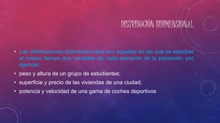 DISTRIBUCIÓN BIDIMENSIONAL
• Las distribuciones bidimensionales son aquellas en las que se estudian
al mismo tiempo dos variables de cada elemento de la población: por
ejemplo:
• peso y altura de un grupo de estudiantes;
• superficie y precio de las viviendas de una ciudad;
• potencia y velocidad de una gama de coches deportivos
 