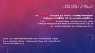 CORRELACIÓN Y COVARIANZA
• Existe una relación entre la correlación y la covarianza, puesto
que la covarianza busca el establecimiento de una relación lineal
entre las variables X y Y
• la correlación es aquello que indicará la fuerza y la dirección
lineal que se establece entre dos variables aleatorias.
• La covarianza de una variable bidimensional, es la media
aritmética de los productos de las desviaciones de cada una de
las variables respecto a sus medias respectivas.
 