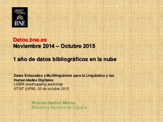 Ricardo Santos Muñoz
Biblioteca Nacional de España
Datos.bne.es
Noviembre 2014 – Octubre 2015
1 año de datos bibliográficos en la nube
Datos Enlazados y Multilingüismo para la Lingüística y las
Humanidades Digitales
LIDER roadmapping workshop
ETSIT (UPM), 20 de octubre 2015
 