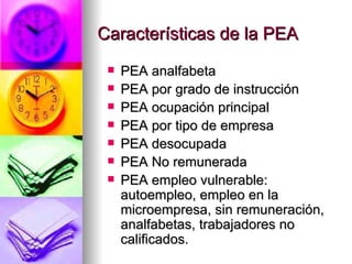 Características de la PEA PEA analfabeta PEA por grado de instrucción  PEA ocupación principal PEA por tipo de empresa  PEA desocupada PEA No remunerada PEA empleo vulnerable: autoempleo, empleo en la microempresa, sin remuneración, analfabetas, trabajadores no calificados.  