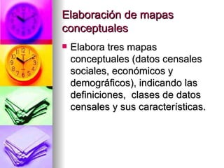 Elaboración de mapas conceptuales Elabora tres mapas conceptuales (datos censales sociales, económicos y demográficos), indicando las definiciones,  clases de datos censales y sus características. 