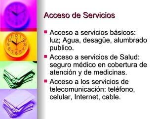 Acceso de Servicios Acceso a servicios básicos: luz; Agua, desagüe, alumbrado publico. Acceso a servicios de Salud: seguro médico en cobertura de atención y de medicinas. Acceso a los servicios de telecomunicación: teléfono, celular, Internet, cable. 