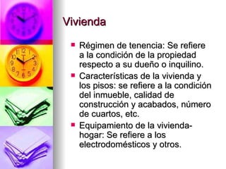 Vivienda Régimen de tenencia: Se refiere a la condición de la propiedad respecto a su dueño o inquilino. Características de la vivienda y los pisos: se refiere a la condición del inmueble, calidad de construcción y acabados, número de cuartos, etc. Equipamiento de la vivienda-hogar: Se refiere a los electrodomésticos y otros. 