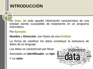 INTRODUCCIÓN


Un Dato, es toda aquella información característica de una
entidad siendo susceptible de tratamiento en un programa
Informático.
Por Ejemplo:
Nombre y Dirección, son Datos de una Entidad.
La forma de clasificar los datos constituye la estructura de
datos de un lenguaje.
Los datos se caracterizan por llevar
Asociados un identificador, un tipo
Y un valor.
 