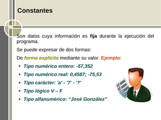Constantes


Son datos cuya información es fija durante la ejecución del
programa.
Se puede expresar de dos formas:
De forma explícita mediante su valor. Ejemplo:
●   Tipo numérico entero: -57,352
●   Tipo numérico real: 0,4587; -75,53
●   Tipo carácter: 'a' - '7' - '?'
●   Tipo lógico V – F
●   Tipo alfanumérico: “José González”
 