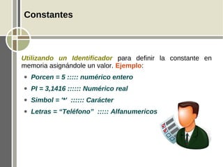 Constantes



Utilizando un Identificador para definir la constante en
memoria asignándole un valor. Ejemplo:
●   Porcen = 5 ::::: numérico entero
●   PI = 3,1416 :::::: Numérico real
●   Simbol = '*' :::::: Carácter
●   Letras = “Teléfono” ::::: Alfanumericos
 