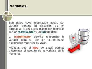 Variables



Son datos cuya información puede ser
variable durante la ejecución de un
programa. Estos datos deben ser definidos
con un identificador y un tipo de dato.
El identificador permite referenciar la
variable para su uso en el programa
pudiéndose modificar su valor.
Mientras que el tipo de datos permite
determinar el tamaño de la variable en la
memoria.
 