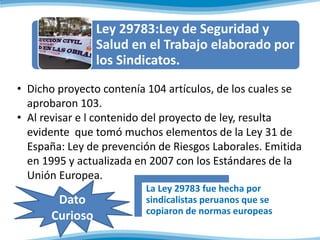 • Dicho proyecto contenía 104 artículos, de los cuales se
aprobaron 103.
• Al revisar e l contenido del proyecto de ley, resulta
evidente que tomó muchos elementos de la Ley 31 de
España: Ley de prevención de Riesgos Laborales. Emitida
en 1995 y actualizada en 2007 con los Estándares de la
Unión Europea.
Ley 29783:Ley de Seguridad y
Salud en el Trabajo elaborado por
los Sindicatos.
Dato
Curioso
La Ley 29783 fue hecha por
sindicalistas peruanos que se
copiaron de normas europeas
 