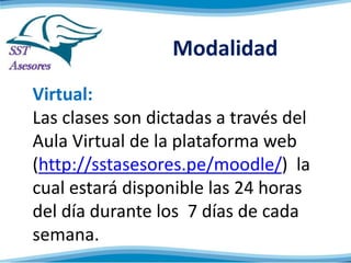 Modalidad
Virtual:
Las clases son dictadas a través del
Aula Virtual de la plataforma web
(http://sstasesores.pe/moodle/) la
cual estará disponible las 24 horas
del día durante los 7 días de cada
semana.
 
