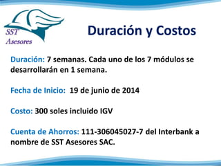 Duración y Costos
Duración: 2 meses. Cada uno de los 4 módulos se
desarrollarán en 2 semanas.
Fecha de Inicio: 19 de mayo de 2014
Costo: 300 soles incluido IGV
Cuenta de Ahorros: 111-306045027-7 del Interbank a
nombre de SST Asesores SAC.
 