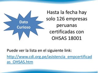 Hasta la fecha hay
solo 126 empresas
peruanas
certificadas con
OHSAS 18001
Puede ver la lista en el siguiente link:
http://www.cdi.org.pe/asistencia_empcertificad
as_OHSAS.htm
Dato
Curioso
 