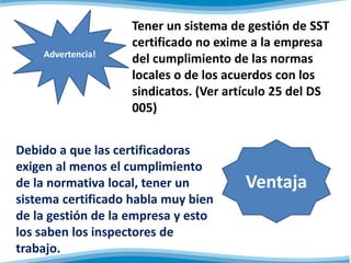 Tener un sistema de gestión de SST
certificado no exime a la empresa
del cumplimiento de las normas
locales o de los acuerdos con los
sindicatos. (Ver artículo 25 del DS
005)
Advertencia!
Debido a que las certificadoras
exigen al menos el cumplimiento
de la normativa local, tener un
sistema certificado habla muy bien
de la gestión de la empresa y esto
los saben los inspectores de
trabajo.
Ventaja
 