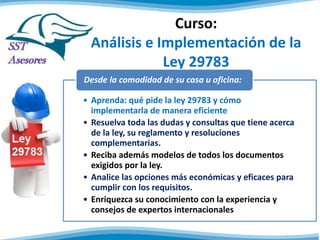 Curso:
Análisis e Implementación de la
Ley 29783
• Aprenda: qué pide la ley 29783 y cómo
implementarla de manera eficiente
• Resuelva toda las dudas y consultas que tiene acerca
de la ley, su reglamento y resoluciones
complementarias.
• Reciba además modelos de todos los documentos
exigidos por la ley.
• Analice las opciones más económicas y eficaces para
cumplir con los requisitos.
• Enriquezca su conocimiento con la experiencia y
consejos de expertos internacionales
Desde la comodidad de su casa u oficina:
 
