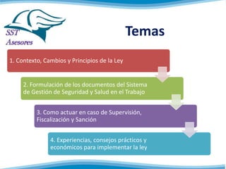 Temas
1. Contexto, Cambios y Principios de la Ley
2. Formulación de los documentos del Sistema
de Gestión de Seguridad y Salud en el Trabajo
3. Como actuar en caso de
Supervisión, Fiscalización y Sanción
4. Experiencias, consejos prácticos y
económicos para implementar la ley
 